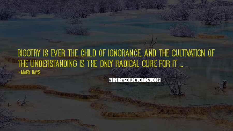 Mary Hays Quotes: Bigotry is ever the child of ignorance, and the cultivation of the understanding is the only radical cure for it ...