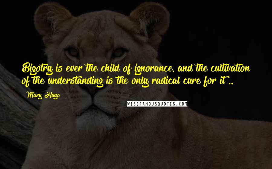 Mary Hays Quotes: Bigotry is ever the child of ignorance, and the cultivation of the understanding is the only radical cure for it ...