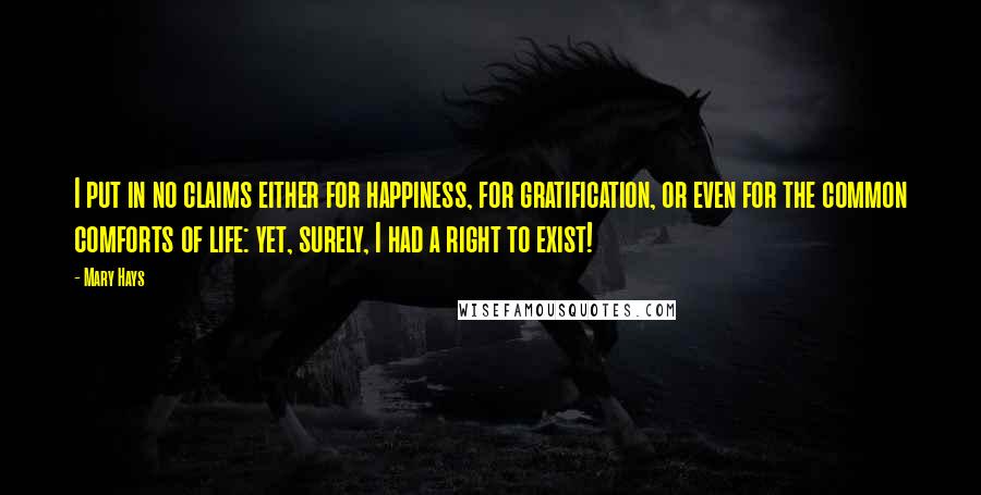 Mary Hays Quotes: I put in no claims either for happiness, for gratification, or even for the common comforts of life: yet, surely, I had a right to exist!