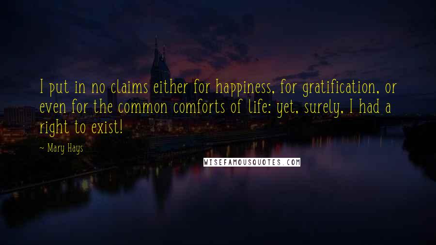 Mary Hays Quotes: I put in no claims either for happiness, for gratification, or even for the common comforts of life: yet, surely, I had a right to exist!