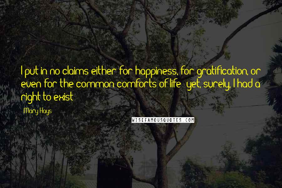 Mary Hays Quotes: I put in no claims either for happiness, for gratification, or even for the common comforts of life: yet, surely, I had a right to exist!