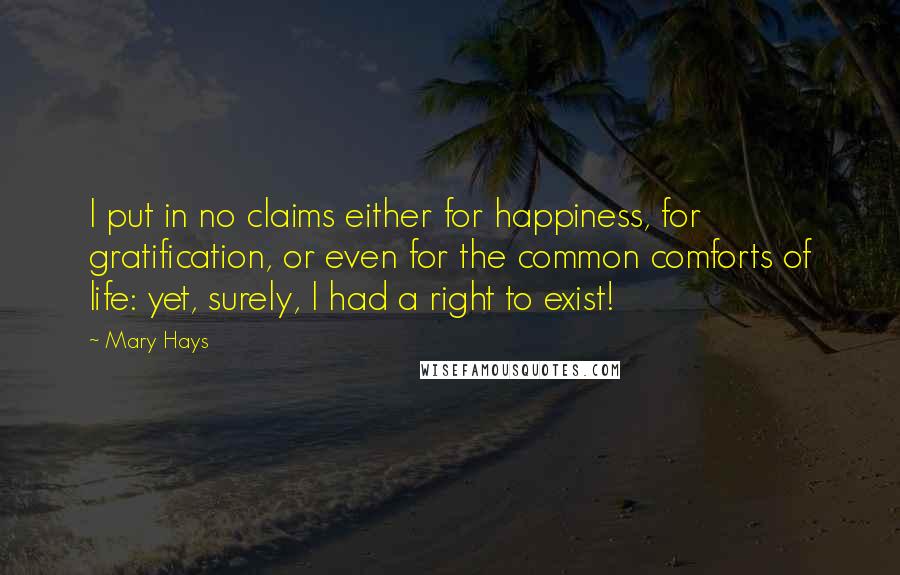 Mary Hays Quotes: I put in no claims either for happiness, for gratification, or even for the common comforts of life: yet, surely, I had a right to exist!