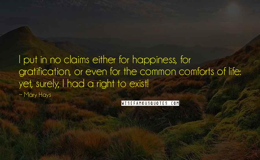 Mary Hays Quotes: I put in no claims either for happiness, for gratification, or even for the common comforts of life: yet, surely, I had a right to exist!
