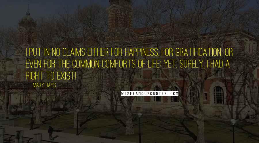 Mary Hays Quotes: I put in no claims either for happiness, for gratification, or even for the common comforts of life: yet, surely, I had a right to exist!