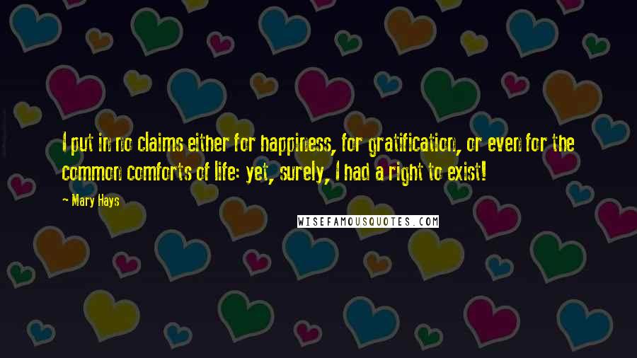 Mary Hays Quotes: I put in no claims either for happiness, for gratification, or even for the common comforts of life: yet, surely, I had a right to exist!