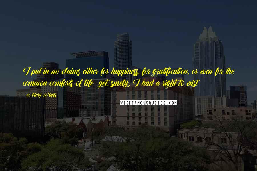 Mary Hays Quotes: I put in no claims either for happiness, for gratification, or even for the common comforts of life: yet, surely, I had a right to exist!