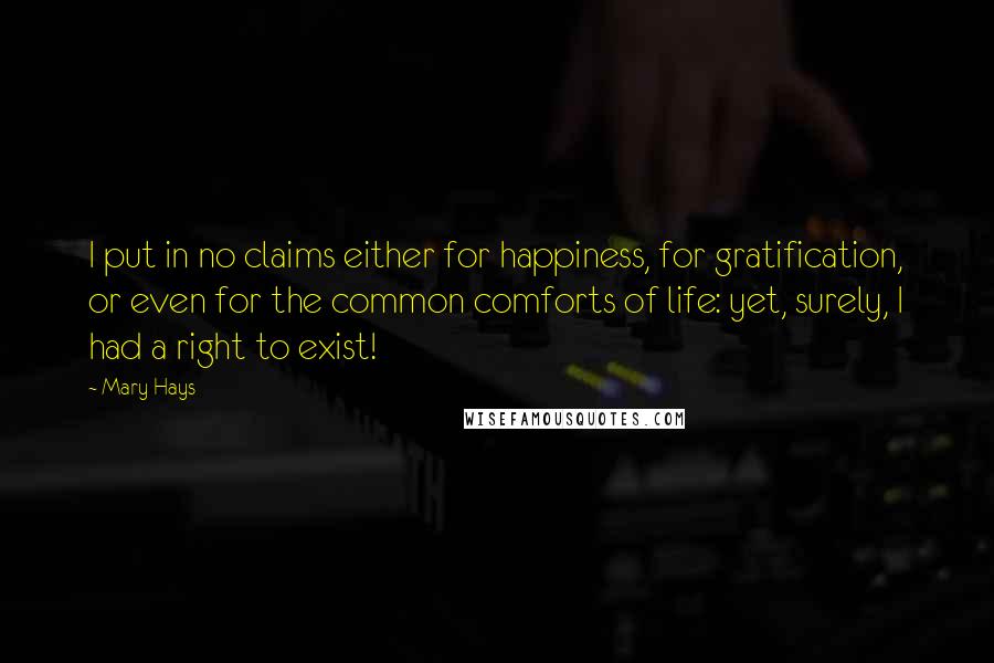 Mary Hays Quotes: I put in no claims either for happiness, for gratification, or even for the common comforts of life: yet, surely, I had a right to exist!