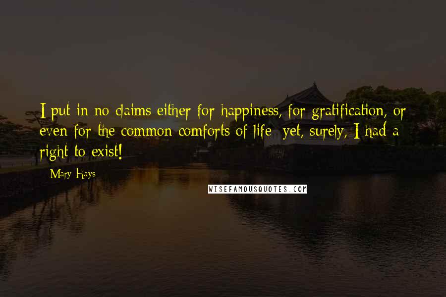 Mary Hays Quotes: I put in no claims either for happiness, for gratification, or even for the common comforts of life: yet, surely, I had a right to exist!