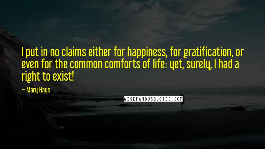 Mary Hays Quotes: I put in no claims either for happiness, for gratification, or even for the common comforts of life: yet, surely, I had a right to exist!