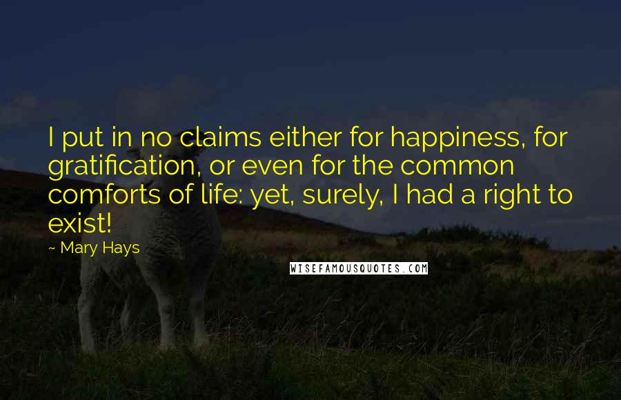 Mary Hays Quotes: I put in no claims either for happiness, for gratification, or even for the common comforts of life: yet, surely, I had a right to exist!