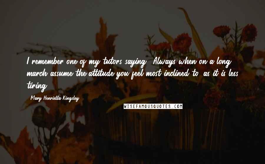 Mary Henrietta Kingsley Quotes: I remember one of my tutors saying, 'Always when on a long march assume the attitude you feel most inclined to, as it is less tiring.