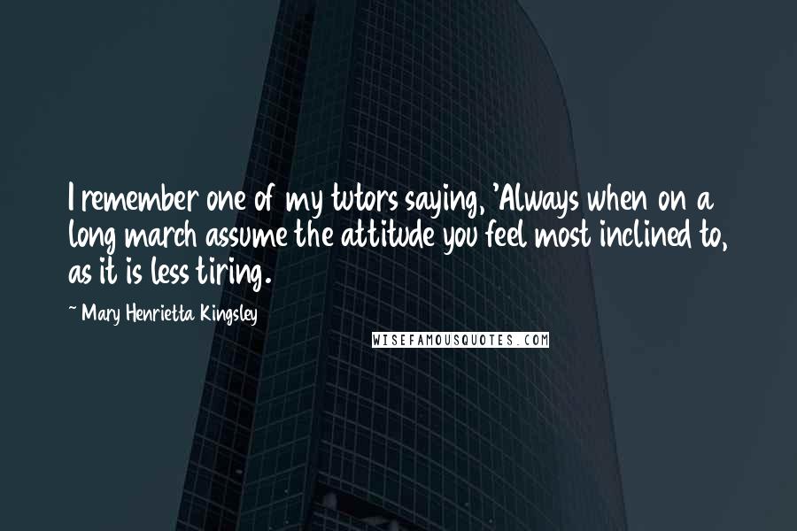 Mary Henrietta Kingsley Quotes: I remember one of my tutors saying, 'Always when on a long march assume the attitude you feel most inclined to, as it is less tiring.