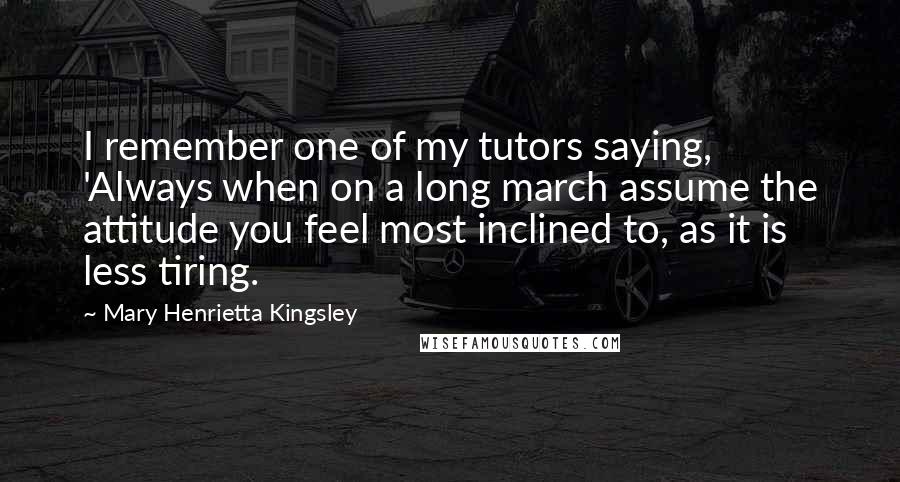 Mary Henrietta Kingsley Quotes: I remember one of my tutors saying, 'Always when on a long march assume the attitude you feel most inclined to, as it is less tiring.