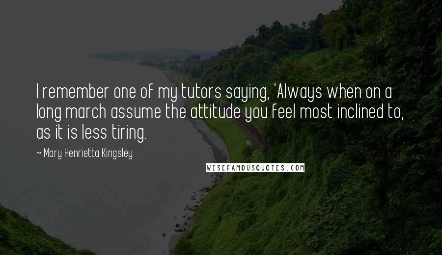 Mary Henrietta Kingsley Quotes: I remember one of my tutors saying, 'Always when on a long march assume the attitude you feel most inclined to, as it is less tiring.