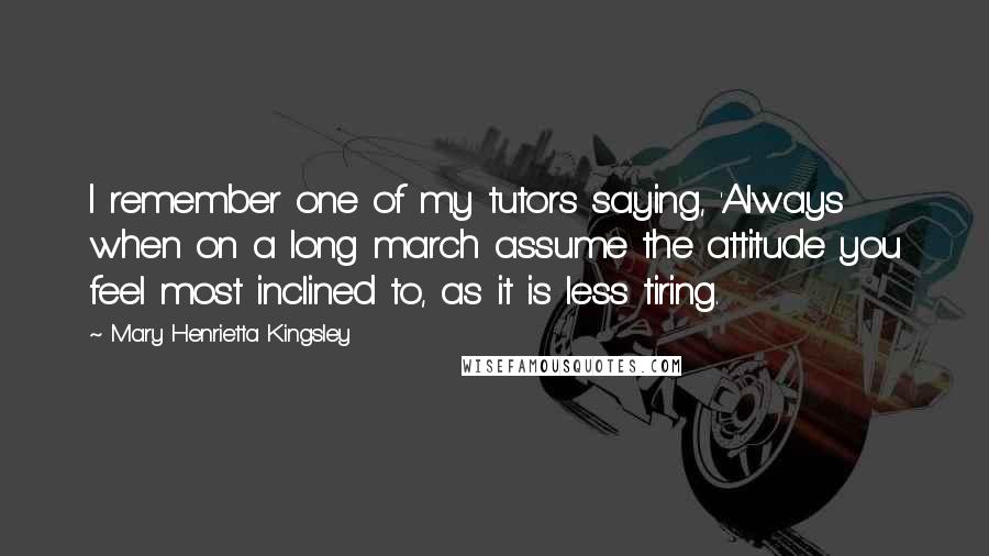 Mary Henrietta Kingsley Quotes: I remember one of my tutors saying, 'Always when on a long march assume the attitude you feel most inclined to, as it is less tiring.