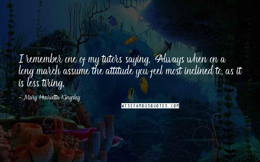 Mary Henrietta Kingsley Quotes: I remember one of my tutors saying, 'Always when on a long march assume the attitude you feel most inclined to, as it is less tiring.