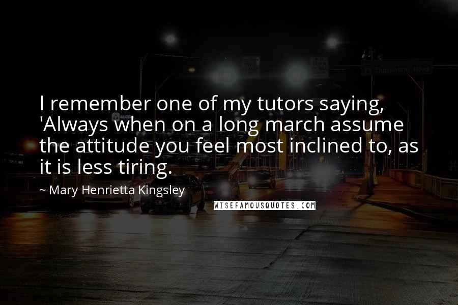 Mary Henrietta Kingsley Quotes: I remember one of my tutors saying, 'Always when on a long march assume the attitude you feel most inclined to, as it is less tiring.