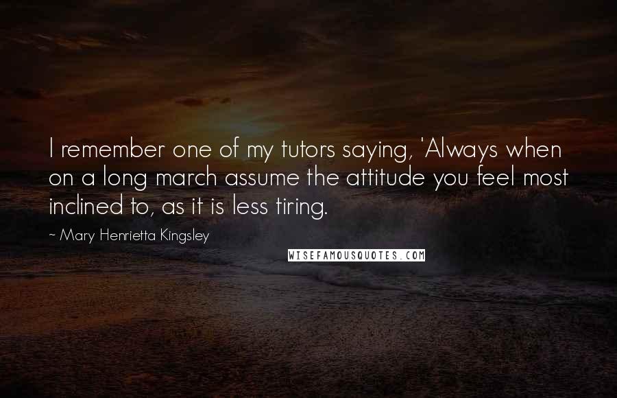 Mary Henrietta Kingsley Quotes: I remember one of my tutors saying, 'Always when on a long march assume the attitude you feel most inclined to, as it is less tiring.