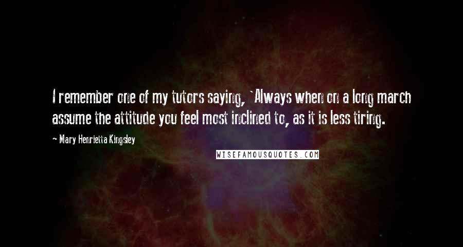 Mary Henrietta Kingsley Quotes: I remember one of my tutors saying, 'Always when on a long march assume the attitude you feel most inclined to, as it is less tiring.