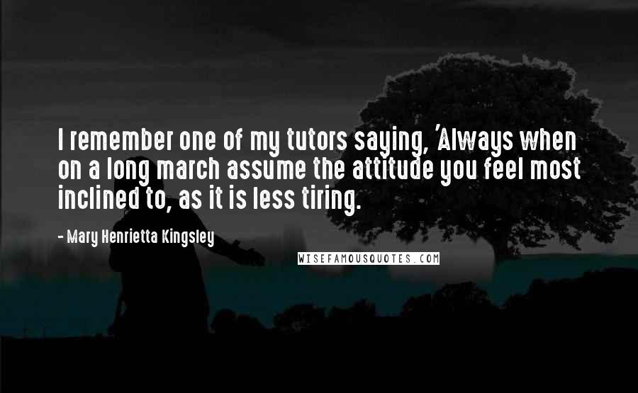 Mary Henrietta Kingsley Quotes: I remember one of my tutors saying, 'Always when on a long march assume the attitude you feel most inclined to, as it is less tiring.