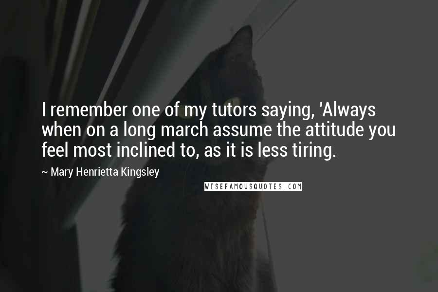 Mary Henrietta Kingsley Quotes: I remember one of my tutors saying, 'Always when on a long march assume the attitude you feel most inclined to, as it is less tiring.