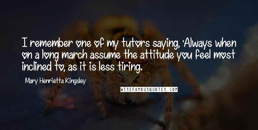 Mary Henrietta Kingsley Quotes: I remember one of my tutors saying, 'Always when on a long march assume the attitude you feel most inclined to, as it is less tiring.