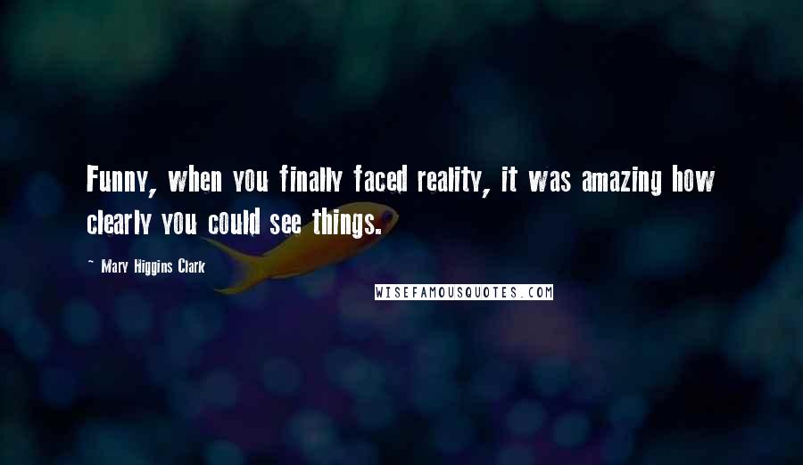 Mary Higgins Clark Quotes: Funny, when you finally faced reality, it was amazing how clearly you could see things.