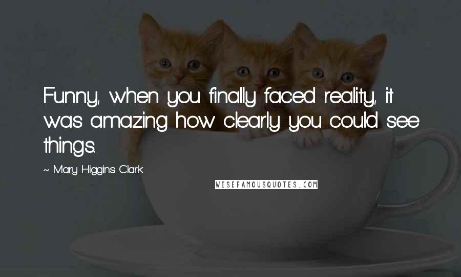 Mary Higgins Clark Quotes: Funny, when you finally faced reality, it was amazing how clearly you could see things.