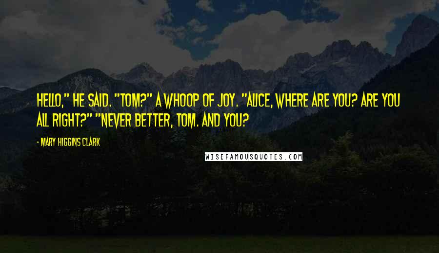 Mary Higgins Clark Quotes: Hello," he said. "Tom?" A whoop of joy. "Alice, where are you? Are you all right?" "Never better, Tom. And you?