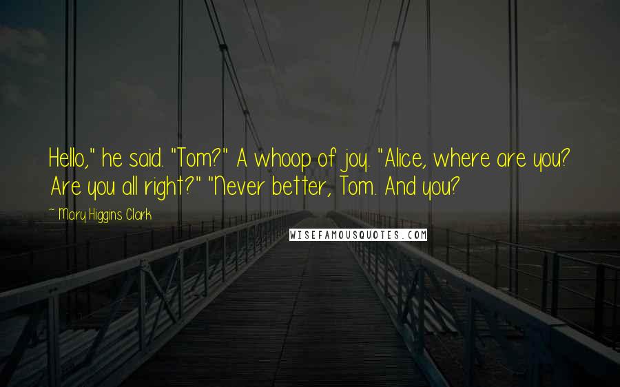 Mary Higgins Clark Quotes: Hello," he said. "Tom?" A whoop of joy. "Alice, where are you? Are you all right?" "Never better, Tom. And you?