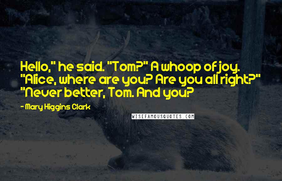 Mary Higgins Clark Quotes: Hello," he said. "Tom?" A whoop of joy. "Alice, where are you? Are you all right?" "Never better, Tom. And you?