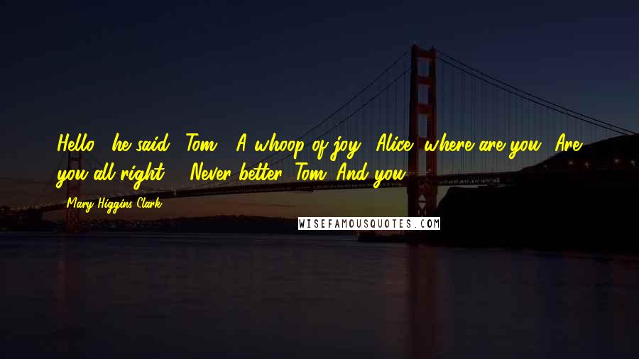 Mary Higgins Clark Quotes: Hello," he said. "Tom?" A whoop of joy. "Alice, where are you? Are you all right?" "Never better, Tom. And you?