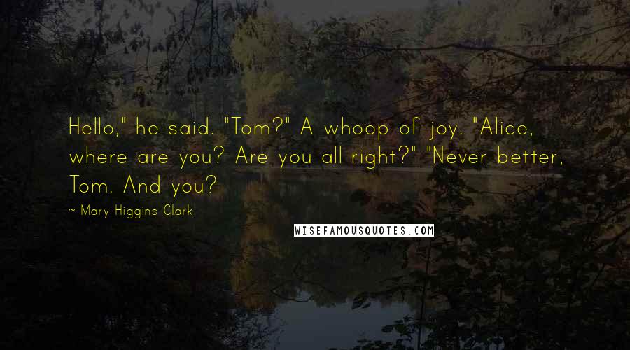 Mary Higgins Clark Quotes: Hello," he said. "Tom?" A whoop of joy. "Alice, where are you? Are you all right?" "Never better, Tom. And you?