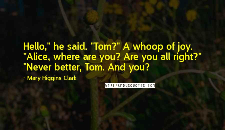 Mary Higgins Clark Quotes: Hello," he said. "Tom?" A whoop of joy. "Alice, where are you? Are you all right?" "Never better, Tom. And you?