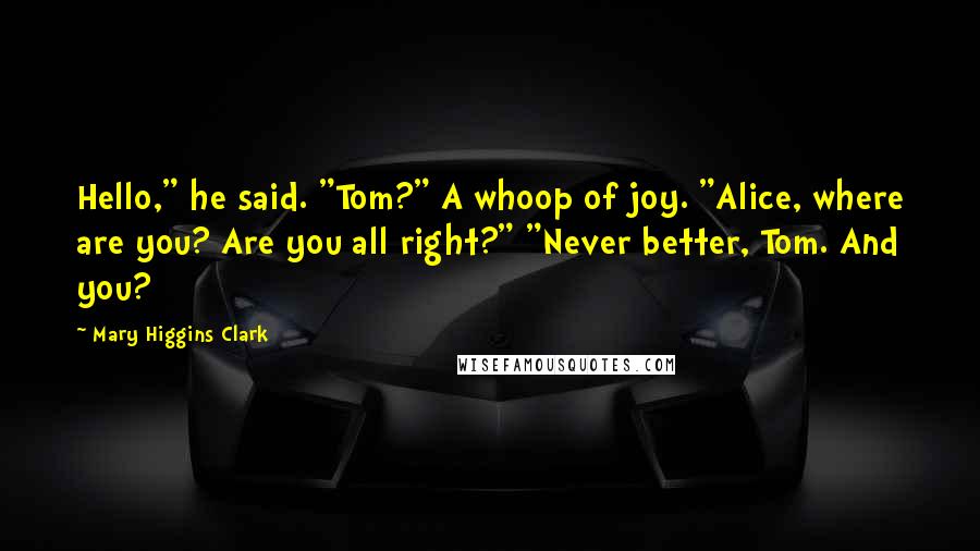 Mary Higgins Clark Quotes: Hello," he said. "Tom?" A whoop of joy. "Alice, where are you? Are you all right?" "Never better, Tom. And you?
