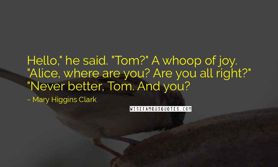 Mary Higgins Clark Quotes: Hello," he said. "Tom?" A whoop of joy. "Alice, where are you? Are you all right?" "Never better, Tom. And you?