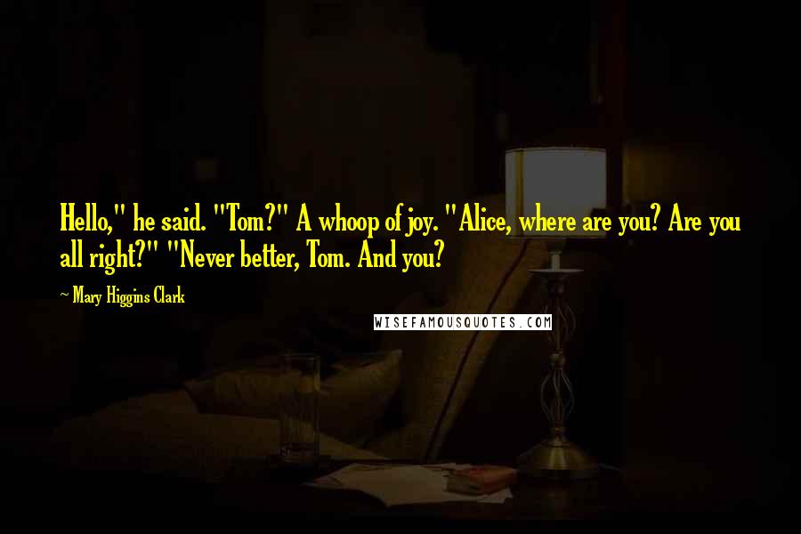 Mary Higgins Clark Quotes: Hello," he said. "Tom?" A whoop of joy. "Alice, where are you? Are you all right?" "Never better, Tom. And you?