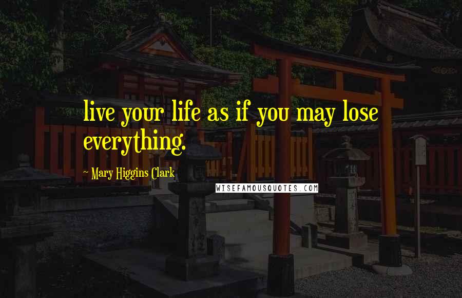 Mary Higgins Clark Quotes: live your life as if you may lose everything.