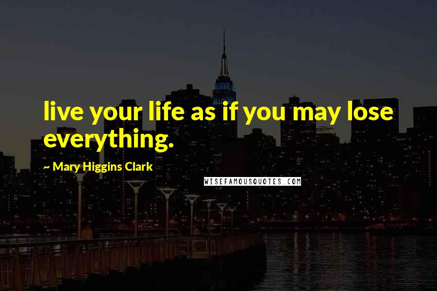 Mary Higgins Clark Quotes: live your life as if you may lose everything.