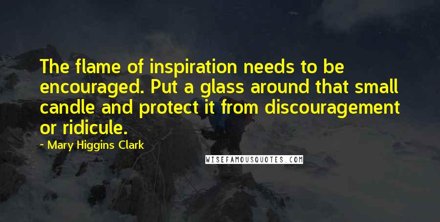 Mary Higgins Clark Quotes: The flame of inspiration needs to be encouraged. Put a glass around that small candle and protect it from discouragement or ridicule.