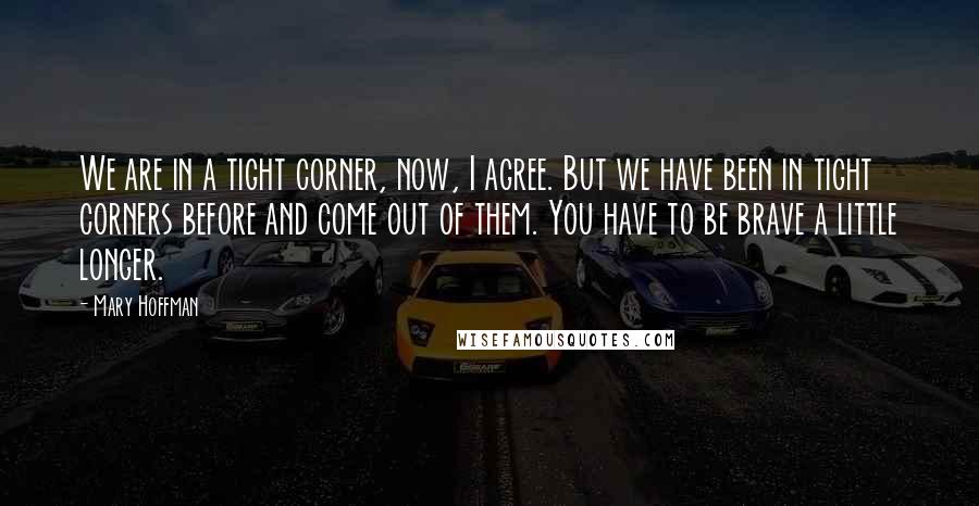 Mary Hoffman Quotes: We are in a tight corner, now, I agree. But we have been in tight corners before and come out of them. You have to be brave a little longer.