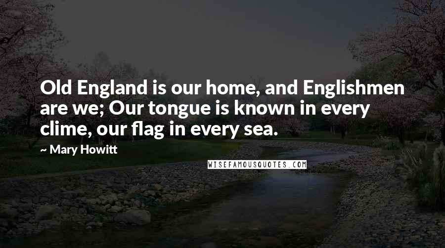 Mary Howitt Quotes: Old England is our home, and Englishmen are we; Our tongue is known in every clime, our flag in every sea.
