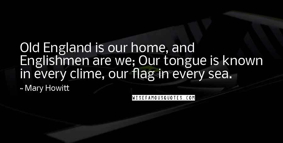 Mary Howitt Quotes: Old England is our home, and Englishmen are we; Our tongue is known in every clime, our flag in every sea.