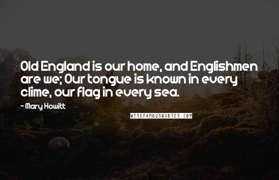 Mary Howitt Quotes: Old England is our home, and Englishmen are we; Our tongue is known in every clime, our flag in every sea.
