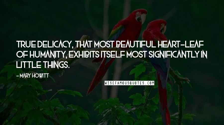 Mary Howitt Quotes: True delicacy, that most beautiful heart-leaf of humanity, exhibits itself most significantly in little things.