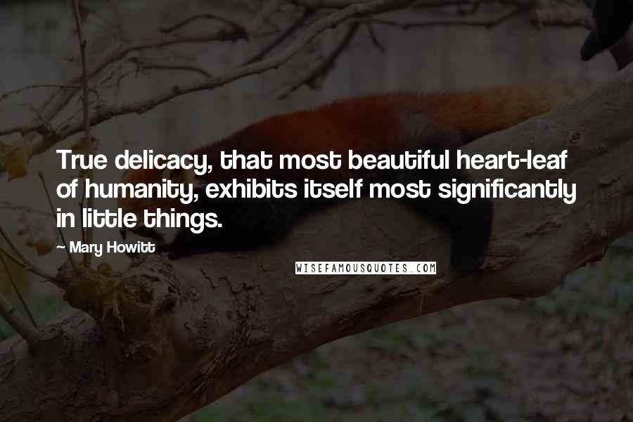 Mary Howitt Quotes: True delicacy, that most beautiful heart-leaf of humanity, exhibits itself most significantly in little things.