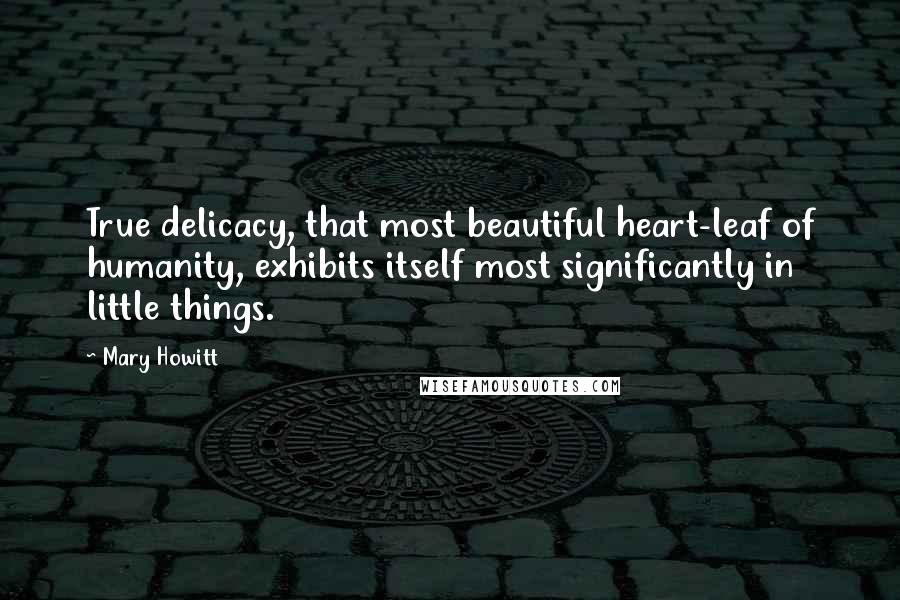 Mary Howitt Quotes: True delicacy, that most beautiful heart-leaf of humanity, exhibits itself most significantly in little things.