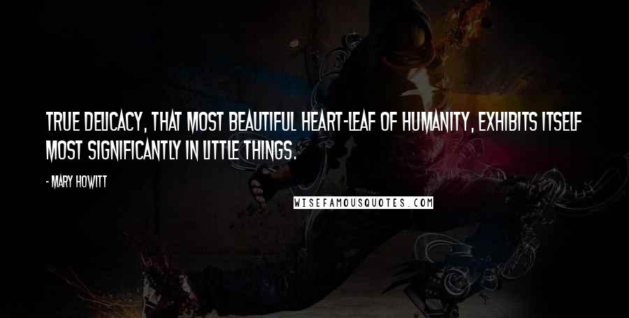 Mary Howitt Quotes: True delicacy, that most beautiful heart-leaf of humanity, exhibits itself most significantly in little things.