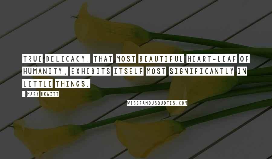 Mary Howitt Quotes: True delicacy, that most beautiful heart-leaf of humanity, exhibits itself most significantly in little things.