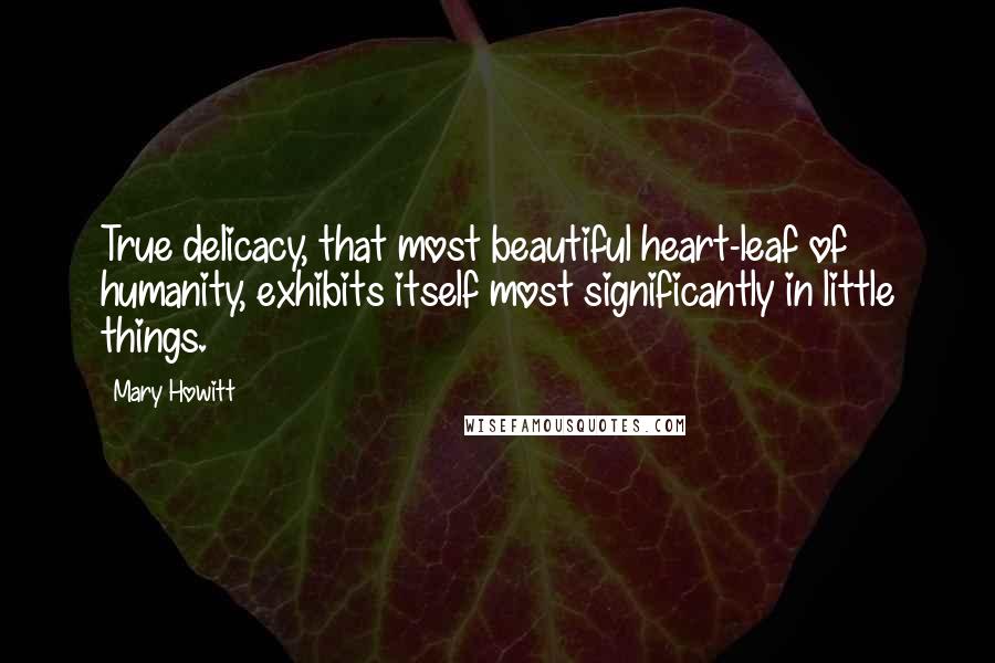 Mary Howitt Quotes: True delicacy, that most beautiful heart-leaf of humanity, exhibits itself most significantly in little things.